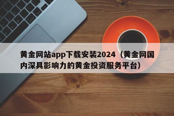 黄金网站app下载安装2024(黄金网国内深具影响力的黄金投资服务平台)