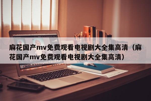 麻花国产mv免费观看电视剧大全集高清(麻花国产mv免费观看电视剧大全集高清)