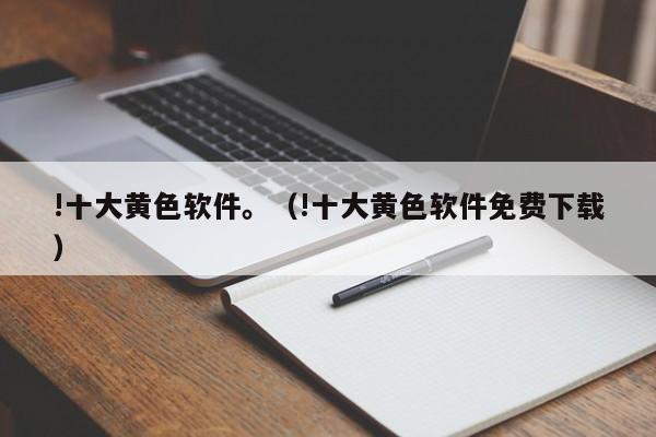 !十大黄色软件。(!十大黄色软件免费下载)