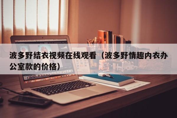 波多野结衣视频在线观看(波多野情趣内衣办公室款的价格)