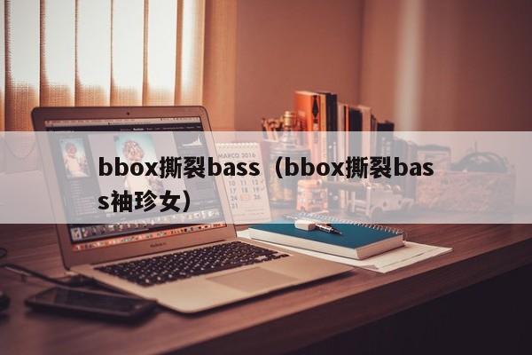 bbox撕裂bass(bbox撕裂bass袖珍女)