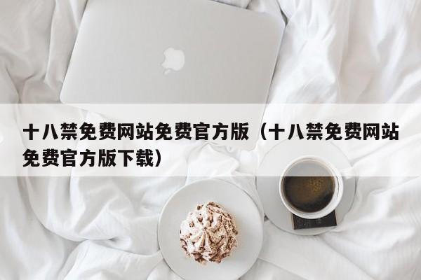 十八禁免费网站免费官方版(十八禁免费网站免费官方版下载)