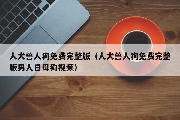 人犬兽人狗免费完整版(人犬兽人狗免费完整版男人日母狗视频)