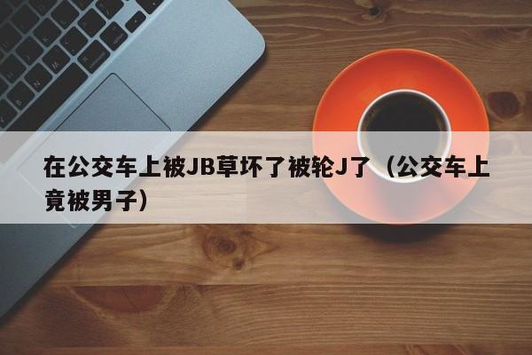 在公交车上被JB草坏了被轮J了(公交车上竟被男子)