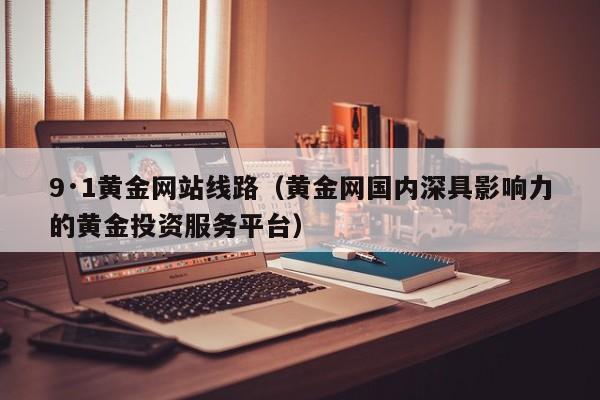 9·1黄金网站线路(黄金网国内深具影响力的黄金投资服务平台)