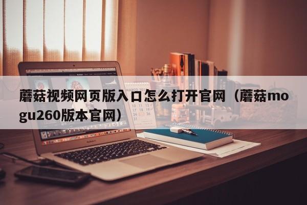 蘑菇视频网页版入口怎么打开官网(蘑菇mogu260版本官网)