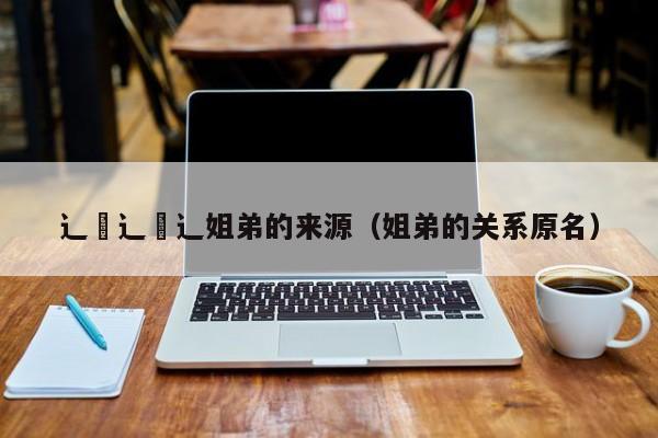 辶喿辶喿辶姐弟的来源(姐弟的关系原名)