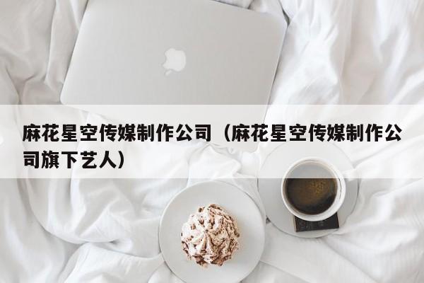 麻花星空传媒制作公司(麻花星空传媒制作公司旗下艺人)