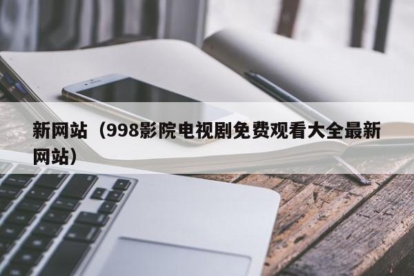 新网站(998影院电视剧免费观看大全最新网站)