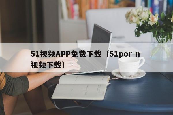 51视频APP免费下载(51por n 视频下载)