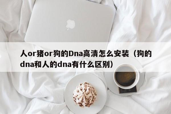 人or猪or狗的Dna高清怎么安装(狗的dna和人的dna有什么区别)
