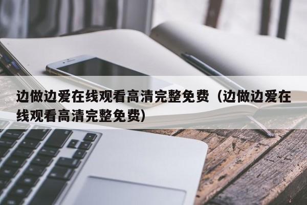边做边爱在线观看高清完整免费(边做边爱在线观看高清完整免费)