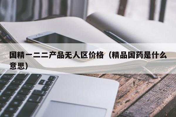 国精一二二产品无人区价格(精品国药是什么意思)