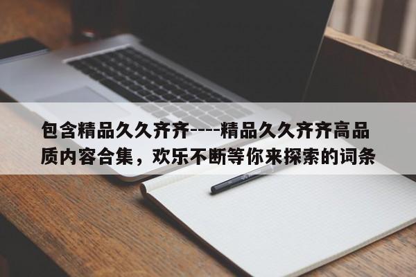 包含精品久久齐齐----精品久久齐齐高品质内容合集,欢乐不断等你来探索的词条