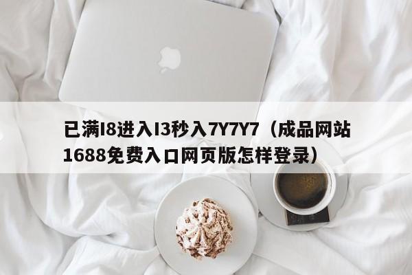 已满I8进入I3秒入7Y7Y7（成品网站1688免费入口网页版怎样登录）