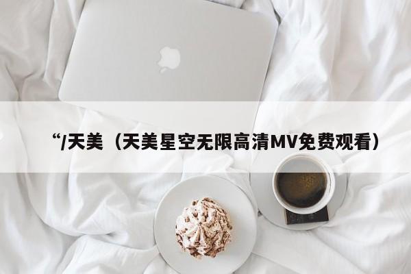 “/天美(天美星空无限高清MV免费观看)