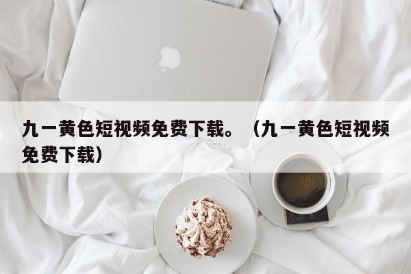 九一黄色短视频免费下载。(九一黄色短视频免费下载)