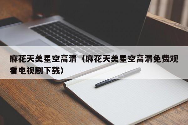 麻花天美星空高清(麻花天美星空高清免费观看电视剧下载)