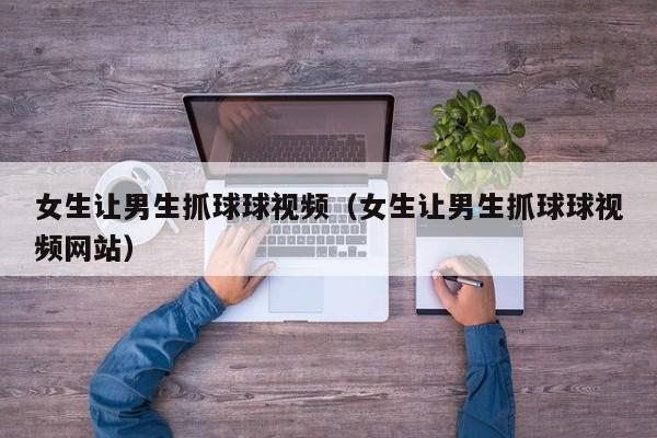 女生让男生抓球球视频(女生让男生抓球球视频网站)