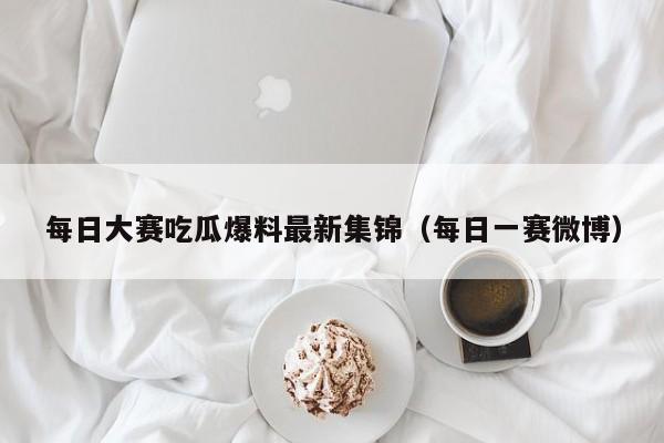 每日大赛吃瓜爆料最新集锦（每日一赛微博）