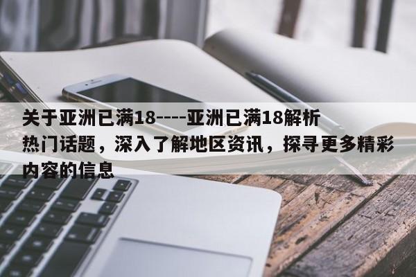 关于亚洲已满18----亚洲已满18解析热门话题,深入了解地区资讯,探寻更多精彩内容的信息