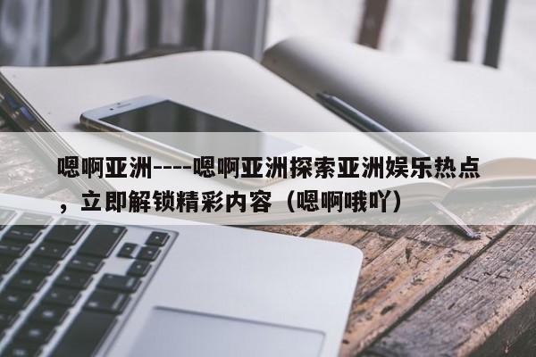 嗯啊亚洲----嗯啊亚洲探索亚洲娱乐热点,立即解锁精彩内容(嗯啊哦吖)
