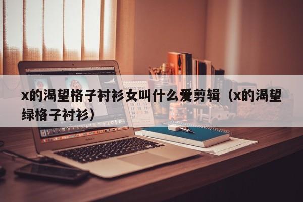 x的渴望格子衬衫女叫什么爱剪辑（x的渴望绿格子衬衫）
