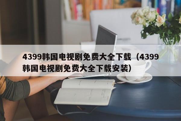 4399韩国电视剧免费大全下载(4399韩国电视剧免费大全下载安装)