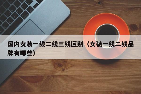 国内女装一线二线三线区别(女装一线二线品牌有哪些)