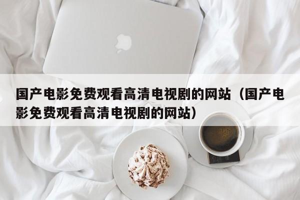 国产电影免费观看高清电视剧的网站(国产电影免费观看高清电视剧的网站)