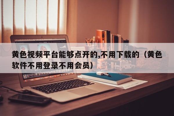 黄色视频平台能够点开的,不用下载的（黄色软件不用登录不用会员）