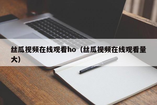 丝瓜视频在线观看ho(丝瓜视频在线观看量大)