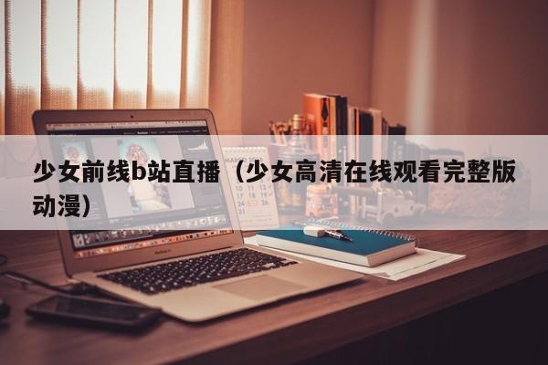 少女前线b站直播(少女高清在线观看完整版动漫)