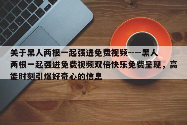 关于黑人两根一起强进免费视频----黑人两根一起强进免费视频双倍快乐免费呈现,高能时刻引爆好奇心的信息