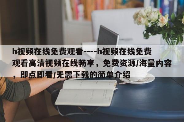 h视频在线免费观看----h视频在线免费观看高清视频在线畅享,免费资源/海量内容,即点即看/无需下载的简单介绍