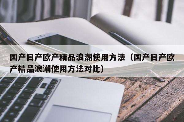 国产日产欧产精品浪潮使用方法(国产日产欧产精品浪潮使用方法对比)