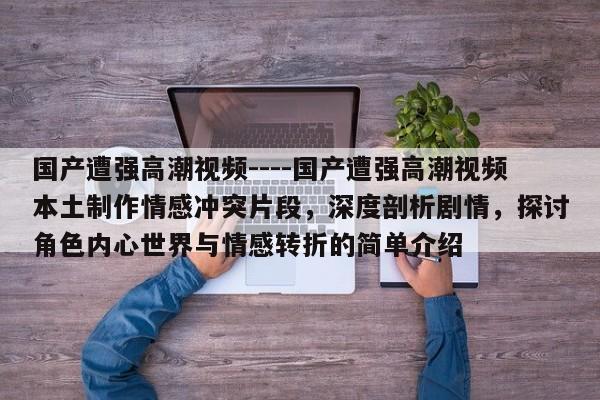 国产遭强高潮视频----国产遭强高潮视频本土制作情感冲突片段,深度剖析剧情,探讨角色内心世界与情感转折的简单介绍