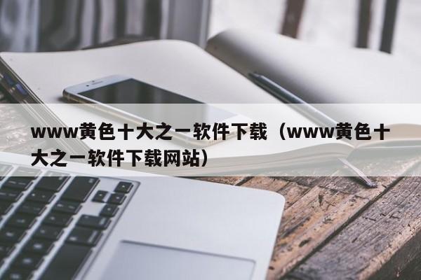 www黄色十大之一软件下载(www黄色十大之一软件下载网站)