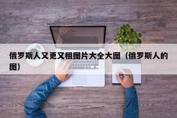 俄罗斯人又更又租图片大全大图(俄罗斯人的图)