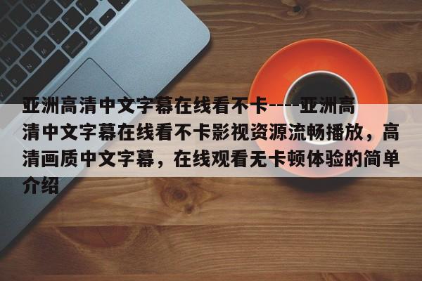 亚洲高清中文字幕在线看不卡----亚洲高清中文字幕在线看不卡影视资源流畅播放,高清画质中文字幕,在线观看无卡顿体验的简单介绍
