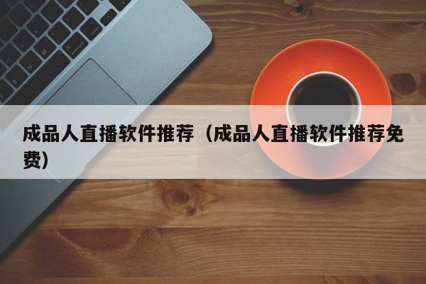 成品人直播软件推荐(成品人直播软件推荐免费)