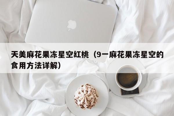 天美麻花果冻星空红桃(9一麻花果冻星空的食用方法详解)
