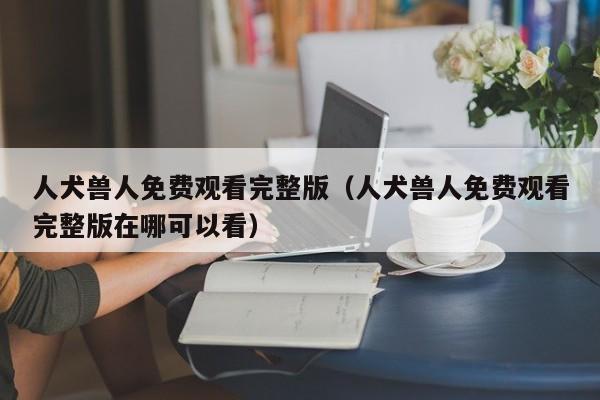 人犬兽人免费观看完整版(人犬兽人免费观看完整版在哪可以看)