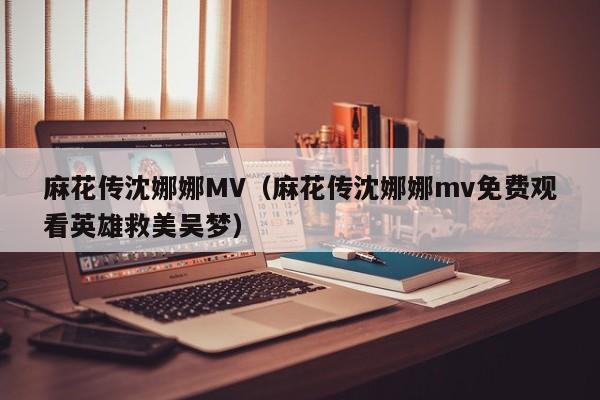 麻花传沈娜娜MV(麻花传沈娜娜mv免费观看英雄救美吴梦)