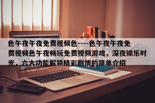 色午夜午夜免费视频色----色午夜午夜免费视频色午夜畅玩免费视频游戏,深夜娱乐时光,六大功能解锁精彩剧情的简单介绍