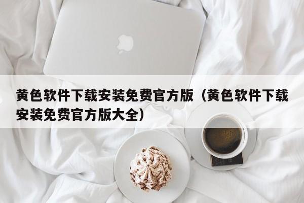 黄色软件下载安装免费官方版(黄色软件下载安装免费官方版大全)