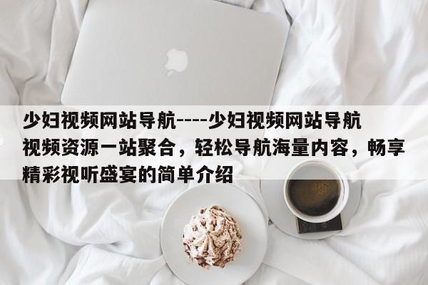 少妇视频网站导航----少妇视频网站导航视频资源一站聚合，轻松导航海量内容，畅享精彩视听盛宴的简单介绍