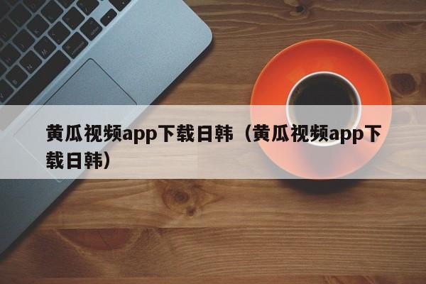 黄瓜视频app下载日韩(黄瓜视频app下载日韩)