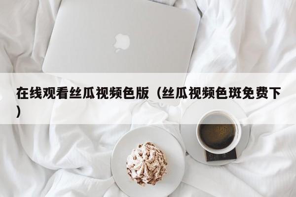 在线观看丝瓜视频色版(丝瓜视频色斑免费下)