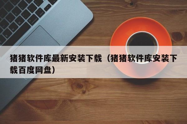 猪猪软件库最新安装下载(猪猪软件库安装下载百度网盘)